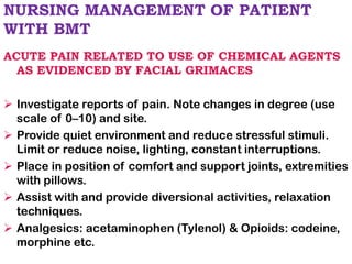 NURSING MANAGEMENT OF PATIENT
WITH BMT
ACUTE PAIN RELATED TO USE OF CHEMICAL AGENTS
AS EVIDENCED BY FACIAL GRIMACES
➢ Investigate reports of pain. Note changes in degree (use
scale of 0–10) and site.
➢ Provide quiet environment and reduce stressful stimuli.
Limit or reduce noise, lighting, constant interruptions.
➢ Place in position of comfort and support joints, extremities
with pillows.
➢ Assist with and provide diversional activities, relaxation
techniques.
➢ Analgesics: acetaminophen (Tylenol) & Opioids: codeine,
morphine etc.
 