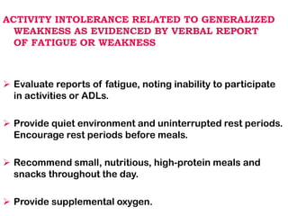ACTIVITY INTOLERANCE RELATED TO GENERALIZED
WEAKNESS AS EVIDENCED BY VERBAL REPORT
OF FATIGUE OR WEAKNESS
➢ Evaluate reports of fatigue, noting inability to participate
in activities or ADLs.
➢ Provide quiet environment and uninterrupted rest periods.
Encourage rest periods before meals.
➢ Recommend small, nutritious, high-protein meals and
snacks throughout the day.
➢ Provide supplemental oxygen.
 