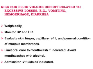 RISK FOR FLUID VOLUME DEFICIT RELATED TO
EXCESSIVE LOSSES, E.G., VOMITING,
HEMORRHAGE, DIARRHEA
➢ Weigh daily.
➢ Monitor BP and HR.
➢ Evaluate skin turgor, capillary refill, and general condition
of mucous membranes.
➢ Limit oral care to mouthwash if indicated. Avoid
mouthwashes with alcohol.
➢ Administer IV fluids as indicated.
 
