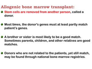 Allogenic bone marrow transplant:
Stem cells are removed from another person, called a
donor.
Most times, the donor's genes must at least partly match
patient’s genes.
A brother or sister is most likely to be a good match.
Sometimes parents, children, and other relatives are good
matches.
Donors who are not related to the patients, yet still match,
may be found through national bone marrow registries.
 