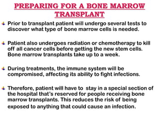PREPARING FOR A BONE MARROW
TRANSPLANT
Prior to transplant patient will undergo several tests to
discover what type of bone marrow cells is needed.
Patient also undergoes radiation or chemotherapy to kill
off all cancer cells before getting the new stem cells.
Bone marrow transplants take up to a week.
During treatments, the immune system will be
compromised, affecting its ability to fight infections.
Therefore, patient will have to stay in a special section of
the hospital that’s reserved for people receiving bone
marrow transplants. This reduces the risk of being
exposed to anything that could cause an infection.
 