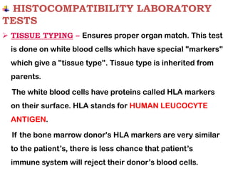 HISTOCOMPATIBILITY LABORATORY
TESTS
➢ TISSUE TYPING – Ensures proper organ match. This test
is done on white blood cells which have special "markers"
which give a "tissue type". Tissue type is inherited from
parents.
The white blood cells have proteins called HLA markers
on their surface. HLA stands for HUMAN LEUCOCYTE
ANTIGEN.
If the bone marrow donor's HLA markers are very similar
to the patient’s, there is less chance that patient’s
immune system will reject their donor’s blood cells.
 
