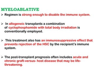 MYELOABLATIVE
➢ Regimen is strong enough to disable the immune system.
➢ In allogeneic transplants a combination
of cyclophosphamide with total body irradiation is
conventionally employed.
➢ This treatment also has an immunosuppressive effect that
prevents rejection of the HSC by the recipient’s immune
system.
➢ The post-transplant prognosis often includes acute and
chronic graft-versus- host disease that may be life-
threatening.
 