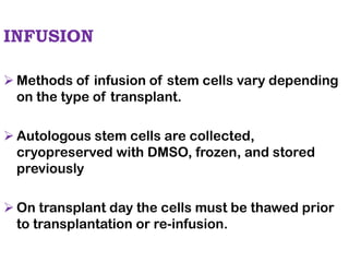 INFUSION
➢ Methods of infusion of stem cells vary depending
on the type of transplant.
➢ Autologous stem cells are collected,
cryopreserved with DMSO, frozen, and stored
previously
➢ On transplant day the cells must be thawed prior
to transplantation or re-infusion.
 