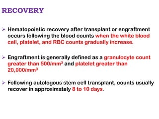 RECOVERY
➢ Hematopoietic recovery after transplant or engraftment
occurs following the blood counts when the white blood
cell, platelet, and RBC counts gradually increase.
➢ Engraftment is generally defined as a granulocyte count
greater than 500/mm3 and platelet greater than
20,000/mm3
➢ Following autologous stem cell transplant, counts usually
recover in approximately 8 to 10 days.
 