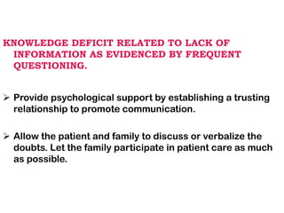 KNOWLEDGE DEFICIT RELATED TO LACK OF
INFORMATION AS EVIDENCED BY FREQUENT
QUESTIONING.
➢ Provide psychological support by establishing a trusting
relationship to promote communication.
➢ Allow the patient and family to discuss or verbalize the
doubts. Let the family participate in patient care as much
as possible.
 