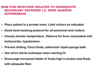 RISK FOR INFECTION RELATED TO INADEQUATE
SECONDARY DEFENSES I.E. BONE MARROW
SUPPRESSION
➢ Place patient in a private room. Limit visitors as indicated.
➢ Good hand washing protocol for all personnel and visitors.
➢ Closely monitor temperature. Observe for fever associated with
tachycardia, hypotension.
➢ Prevent chilling. Force fluids, administer tepid sponge bath.
➢ Use strict sterile technique when starting IV.
➢ Encourage increased intake of foods high in protein and fluids
with adequate fiber.
 
