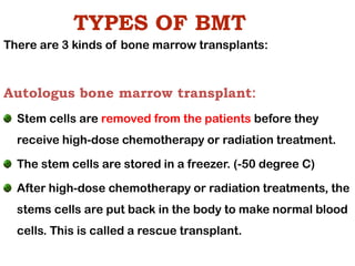 TYPES OF BMT
There are 3 kinds of bone marrow transplants:
Autologus bone marrow transplant:
Stem cells are removed from the patients before they
receive high-dose chemotherapy or radiation treatment.
The stem cells are stored in a freezer. (-50 degree C)
After high-dose chemotherapy or radiation treatments, the
stems cells are put back in the body to make normal blood
cells. This is called a rescue transplant.
 