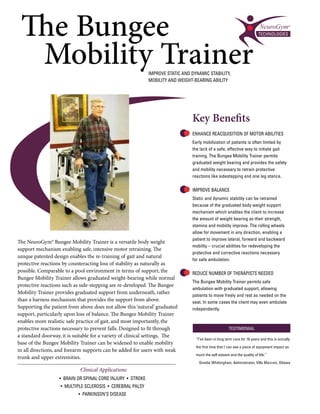 The Bungee
  Mobility Trainer                                          IMPROVE STATIC AND DYNAMIC STABILITY,
                                                            MOBILITY AND WEIGHT-BEARING ABILITY




                                                                               Key Benefits
                                                                               ENHANCE REACQUISITION OF MOTOR ABILITIES
                                                                               Early mobilization of patients is often limited by
                                                                               the lack of a safe, effective way to initiate gait
                                                                               training. The Bungee Mobility Trainer permits
                                                                               graduated weight bearing and provides the safety
                                                                               and mobility necessary to retrain protective
                                                                               reactions like sidestepping and one leg stance.

                                                                               IMPROVE BALANCE
                                                                               Static and dynamic stability can be retrained
                                                                               because of the graduated body weight support
                                                                               mechanism which enables the client to increase
                                                                               the amount of weight bearing as their strength,
                                                                               stamina and mobility improve. The rolling wheels
                                                                               allow for movement in any direction, enabling a
                                                                               patient to improve lateral, forward and backward
The NeuroGym® Bungee Mobility Trainer is a versatile body weight
                                                                               mobility – crucial abilities for redeveloping the
support mechanism enabling safe, intensive motor retraining. The
                                                                               protective and corrective reactions necessary
unique patented design enables the re-training of gait and natural
                                                                               for safe ambulation.
protective reactions by counteracting loss of stability as naturally as
possible. Comparable to a pool environment in terms of support, the            REDUCE NUMBER OF THERAPISTS NEEDED
Bungee Mobility Trainer allows graduated weight-bearing while normal
                                                                               The Bungee Mobility Trainer permits safe
protective reactions such as side-stepping are re-developed. The Bungee
                                                                               ambulation with graduated support, allowing
Mobility Trainer provides graduated support from underneath, rather
                                                                               patients to move freely and rest as needed on the
than a harness mechanism that provides the support from above.                 seat. In some cases the client may even ambulate
Supporting the patient from above does not allow this ‘natural’ graduated      independently.
support, particularly upon loss of balance. The Bungee Mobility Trainer
enables more realistic safe practice of gait, and most importantly, the
protective reactions necessary to prevent falls. Designed to fit through                              TESTIMONIAL
a standard doorway, it is suitable for a variety of clinical settings. The
                                                                                 “I've been in long term care for 16 years and this is actually
base of the Bungee Mobility Trainer can be widened to enable mobility
                                                                                 the first time that I can see a piece of equipment impact so
in all directions, and forearm supports can be added for users with weak
                                                                                 much the self esteem and the quality of life.”
trunk and upper extremities.
                                                                                   Ginette Whittingham, Administrator, Villa Marconi, Ottawa
                             Clinical Applications
                   • BRAIN OR SPINAL CORD INJURY • STROKE
                   • MULTIPLE SCLEROSIS • CEREBRAL PALSY
                            • PARKINSON’S DISEASE
 