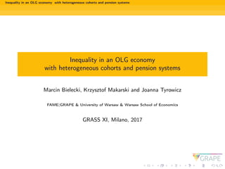 Inequality in an OLG economy with heterogeneous cohorts and pension systems
Inequality in an OLG economy
with heterogeneous cohorts and pension systems
Marcin Bielecki, Krzysztof Makarski and Joanna Tyrowicz
FAME|GRAPE & University of Warsaw & Warsaw School of Economics
GRASS XI, Milano, 2017
 