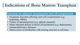 BEST FOR You
O R G A N I C S C O M P A N Y
Indications of Bone Marrow Transplant
Indications for allogeneic haematopoietic stem cell transplantation
• Neoplastic disorders affecting stem cell compartments (e.g.
leukemias, MDSs)
• Failure of haematopoiesis (e.g. aplastic anaemia)
• Major inherited defects in blood cell production (e.g. thalassaemia,
immunodeficiency diseases)
• Inborn errors of metabolism with missing enzymes or cell lines
 