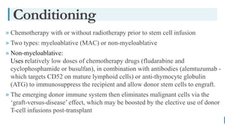 BEST FOR You
O R G A N I C S C O M P A N Y
» Chemotherapy with or without radiotherapy prior to stem cell infusion
» Two types: myeloablative (MAC) or non-myeloablative
» Non-myeloablative:
Uses relatively low doses of chemotherapy drugs (fludarabine and
cyclophosphamide or busulfan), in combination with antibodies (alemtuzumab -
which targets CD52 on mature lymphoid cells) or anti-thymocyte globulin
(ATG) to immunosuppress the recipient and allow donor stem cells to engraft.
» The emerging donor immune system then eliminates malignant cells via the
‘graft-versus-disease’ effect, which may be boosted by the elective use of donor
T-cell infusions post-transplant
Conditioning
 
