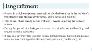 BEST FOR You
O R G A N I C S C O M P A N Y
» Process in which transplanted stem cells establish themselves in the recipient’s
bone marrow and produce erythrocytes, granulocytes and platelets
» This critical phase usually occurs within 2- 4 weeks following the stem cell
infusion.
» During this period of aplasia, patients are at risk of infection and bleeding, and
require intensive supportive
» It may take several years to regain normal immunological function and patients
remain at risk from opportunistic infections, particularly in the rst year.

Engraftment
 