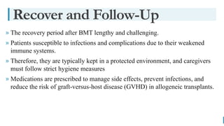 BEST FOR You
O R G A N I C S C O M P A N Y
» The recovery period after BMT lengthy and challenging.
» Patients susceptible to infections and complications due to their weakened
immune systems.
» Therefore, they are typically kept in a protected environment, and caregivers
must follow strict hygiene measures
» Medications are prescribed to manage side effects, prevent infections, and
reduce the risk of graft-versus-host disease (GVHD) in allogeneic transplants.
Recover and Follow-Up
 