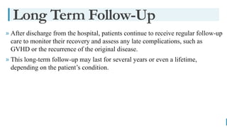 BEST FOR You
O R G A N I C S C O M P A N Y
» After discharge from the hospital, patients continue to receive regular follow-up
care to monitor their recovery and assess any late complications, such as
GVHD or the recurrence of the original disease.
» This long-term follow-up may last for several years or even a lifetime,
depending on the patient’s condition.
Long Term Follow-Up
 