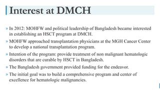 BEST FOR You
O R G A N I C S C O M P A N Y
Interest at DMCH
» In 2012: MOHFW and political leadership of Bangladesh became interested
in establishing an HSCT program at DMCH.
» MOHFW approached transplantation physicians at the MGH Cancer Center
to develop a national transplantation program.
» Intention of the program: provide treatment of non malignant hematologic
disorders that are curable by HSCT in Bangladesh.
» The Bangladesh government provided funding for the endeavor.
» The initial goal was to build a comprehensive program and center of
excellence for hematologic malignancies.
 