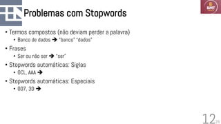 29
Problemas com Stopwords
• Termos compostos (não deviam perder a palavra)
• Banco de dados ➔ “banco” “dados”
• Frases
• Ser ou não ser ➔ “ser”
• Stopwords automáticas: Siglas
• OCL, AAA ➔
• Stopwords automáticas: Especiais
• 007, 3D ➔
12
 