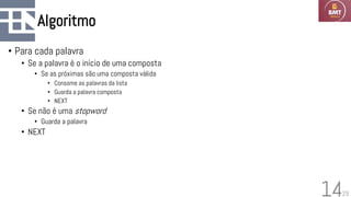 29
Algoritmo
• Para cada palavra
• Se a palavra é o início de uma composta
• Se as próximas são uma composta válida
• Consome as palavras da lista
• Guarda a palavra composta
• NEXT
• Se não é uma stopword
• Guarda a palavra
• NEXT
14
 