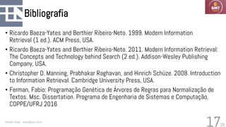 29
Bibliografia
• Ricardo Baeza-Yates and Berthier Ribeiro-Neto. 1999. Modern Information
Retrieval (1 ed.). ACM Press, USA.
• Ricardo Baeza-Yates and Berthier Ribeiro-Neto. 2011. Modern Information Retrieval:
The Concepts and Technology behind Search (2 ed.). Addison-Wesley Publishing
Company, USA.
• Christopher D. Manning, Prabhakar Raghavan, and Hinrich Schüze. 2008. Introduction
to Information Retrieval. Cambridge University Press, USA.
• Ferman, Fabio: Programação Genética de Árvores de Regras para Normalização de
Textos. Msc. Dissertation. Programa de Engenharia de Sistemas e Computação,
COPPE/UFRJ 2016
Geraldo Xexéo - xexeo@cos.ufrj.br
17
 