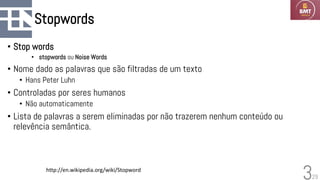 29
Stopwords
• Stop words
• stopwords ou Noise Words
• Nome dado as palavras que são filtradas de um texto
• Hans Peter Luhn
• Controladas por seres humanos
• Não automaticamente
• Lista de palavras a serem eliminadas por não trazerem nenhum conteúdo ou
relevência semântica.
3
http://en.wikipedia.org/wiki/Stopword
 