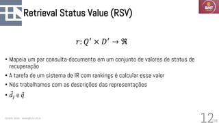 58
Retrieval Status Value (RSV)
• Mapeia um par consulta-documento em um conjunto de valores de status de
recuperação
• A tarefa de um sistema de IR com rankings é calcular esse valor
• Nós trabalhamos com as descrições das representações
• Ԧ
𝑑𝑗 e Ԧ
𝑞
Geraldo Xexéo - xexeo@cos.ufrj.br
12
𝑟: 𝑄′
× 𝐷′
→ ℜ
 