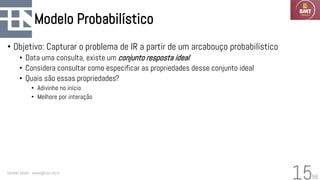 58
Modelo Probabilístico
• Objetivo: Capturar o problema de IR a partir de um arcabouço probabilístico
• Data uma consulta, existe um conjunto resposta ideal
• Considera consultar como especificar as propriedades desse conjunto ideal
• Quais são essas propriedades?
• Adivinhe no início
• Melhore por interação
Geraldo Xexéo - xexeo@cos.ufrj.br
15
 