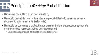 58
Princípio do Ranking Probabilístico
• Dada uma consulta q e um documento dj
• O modelo probabilístico tenta estimar a probabilidade do usuários achar o
documento dj interessante (relevante)
• O modelo assume que a probabilidade de relevância é dependente apenas da
consulta e das representações dos documentoS
• Esquece a importância do mundo externo (Contexto)
Geraldo Xexéo - xexeo@cos.ufrj.br
16
 