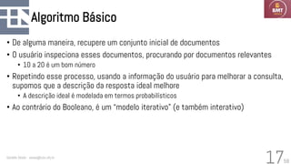 58
Algoritmo Básico
• De alguma maneira, recupere um conjunto inicial de documentos
• O usuário inspeciona esses documentos, procurando por documentos relevantes
• 10 a 20 é um bom número
• Repetindo esse processo, usando a informação do usuário para melhorar a consulta,
supomos que a descrição da resposta ideal melhore
• A descrição ideal é modelada em termos probabilísticos
• Ao contrário do Booleano, é um “modelo iterativo” (e também interativo)
Geraldo Xexéo - xexeo@cos.ufrj.br
17
 