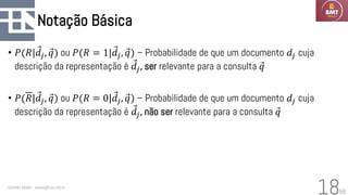58
Notação Básica
• 𝑃(𝑅| Ԧ
𝑑𝑗, Ԧ
𝑞) ou 𝑃(𝑅 = 1| Ԧ
𝑑𝑗, Ԧ
𝑞) – Probabilidade de que um documento 𝑑𝑗 cuja
descrição da representação é Ԧ
𝑑𝑗, ser relevante para a consulta Ԧ
𝑞
• 𝑃(𝑅| Ԧ
𝑑𝑗, Ԧ
𝑞) ou 𝑃(𝑅 = 0| Ԧ
𝑑𝑗, Ԧ
𝑞) – Probabilidade de que um documento 𝑑𝑗 cuja
descrição da representação é Ԧ
𝑑𝑗, não ser relevante para a consulta Ԧ
𝑞
Geraldo Xexéo - xexeo@cos.ufrj.br
18
 