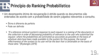 58
Princípio do Ranking Probabilístico
• Um desempenho ótimo de recuperação é obtido quando os documentos são
ordenados de acordo com a probabilidade de serem julgados relevantes a consulta.
• Ótimo é diferente de perfeito
• Pode ser definido
• “If a reference retrieval system’s response to each request is a ranking of the documents in
the collection in order of decreasing probability of relevance to the user who submitted the
request, where the probabilities are estimated as accurately as possible on the basis of
whatever data have been made available to the system for this purpose, the overall
effectiveness of the system to its user will be the best that is obtainable on the basis of
those data.” (Rijsbergen,1979)
Geraldo Xexéo - xexeo@cos.ufrj.br
19
 