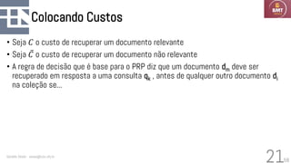 58
Colocando Custos
• Seja 𝐶 o custo de recuperar um documento relevante
• Seja ҧ
𝐶 o custo de recuperar um documento não relevante
• A regra de decisão que é base para o PRP diz que um documento dm deve ser
recuperado em resposta a uma consulta qk , antes de qualquer outro documento di
na coleção se...
Geraldo Xexéo - xexeo@cos.ufrj.br
21
 