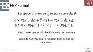 58
PRP Formal
Geraldo Xexéo - xexeo@cos.ufrj.br
22
𝐶 × 𝑃(𝑅|Ԧ
𝑞, Ԧ
𝑑𝑖) + 𝐶 × (1 − 𝑃(𝑅|Ԧ
𝑞, Ԧ
𝑑𝑖)) ≤
≤ 𝐶 × 𝑃(𝑅|Ԧ
𝑞, Ԧ
𝑑𝑗) + 𝐶 × (1 − 𝑃(𝑅|Ԧ
𝑞, Ԧ
𝑑𝑗))
Custo de recuperar x Probabilidade de ser relevante
+
Custo de não recuperar x Probabilidade de não ser
relevante
Recuperar Ԧ
𝑑𝑖 antes de Ԧ
𝑑𝑗 se, para a consulta Ԧ
𝑞:
 