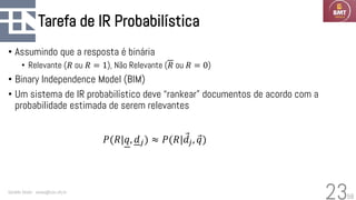 58
Tarefa de IR Probabilística
• Assumindo que a resposta é binária
• Relevante (𝑅 ou 𝑅 = 1), Não Relevante (𝑅 ou 𝑅 = 0)
• Binary Independence Model (BIM)
• Um sistema de IR probabilístico deve “rankear” documentos de acordo com a
probabilidade estimada de serem relevantes
Geraldo Xexéo - xexeo@cos.ufrj.br
23
𝑃(𝑅|𝑞, 𝑑𝑗) ≈ 𝑃(𝑅| Ԧ
𝑑𝑗, Ԧ
𝑞)
 