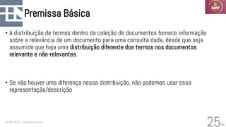 58
Premissa Básica
• A distribuição de termos dentro da coleção de documentos fornece informação
sobre a relevância de um documento para uma consulta dada, desde que seja
assumido que haja uma distribuição diferente dos termos nos documentos
relevante e não-relevantes.
• Se não houver uma diferença nessa distribuição, não podemos usar essa
representação/descrição
Geraldo Xexéo - xexeo@cos.ufrj.br
25
 