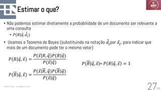58
Estimar o que?
• Não podemos estimar diretamente a probabilidade de um documento ser relevante a
uma consulta
• 𝑃(𝑅| Ԧ
𝑞, Ԧ
𝑑𝑗)
• Usamos o Teorema de Bayes (substituindo na notação Ԧ
𝑑𝑗por Ԧ
𝑥𝑗, para indicar que
mais de um documento pode ter o mesmo vetor)
Geraldo Xexéo - xexeo@cos.ufrj.br
27
𝑃(𝑅|Ԧ
𝑞, Ԧ
𝑥) =
𝑃( Ԧ
𝑥|𝑅, Ԧ
𝑞)𝑃(𝑅|Ԧ
𝑞)
𝑃( Ԧ
𝑥|Ԧ
𝑞)
𝑃(𝑅|Ԧ
𝑞, Ԧ
𝑥) =
𝑃( Ԧ
𝑥|𝑅, Ԧ
𝑞)𝑃(𝑅|Ԧ
𝑞)
𝑃( Ԧ
𝑥|Ԧ
𝑞)
𝑃(𝑅|Ԧ
𝑞, Ԧ
𝑥)+ 𝑃 𝑅 Ԧ
𝑞, Ԧ
𝑥 = 1
 