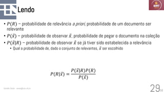 58
Lendo
• 𝑃(𝑅) – probabilidade de relevância a priori, probabilidade de um documento ser
relevante
• 𝑃( Ԧ
𝑥) – probabilidade de observar Ԧ
𝑥, probabilidade de pegar o documento na coleção
• 𝑃( Ԧ
𝑥|𝑅) – probabilidade de observar Ԧ
𝑥 se já tiver sido estabelecida a relevância
• Qual a probabilidade de, dado o conjunto de relevantes, Ԧ
𝑥 ser escolhido
Geraldo Xexéo - xexeo@cos.ufrj.br
29
𝑃(𝑅| Ԧ
𝑥) =
𝑃( Ԧ
𝑥|𝑅)𝑃(𝑅)
𝑃( Ԧ
𝑥)
 