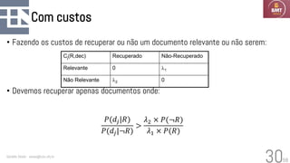 58
Com custos
• Fazendo os custos de recuperar ou não um documento relevante ou não serem:
• Devemos recuperar apenas documentos onde:
Geraldo Xexéo - xexeo@cos.ufrj.br
30
𝑃(𝑑𝑗|𝑅)
𝑃(𝑑𝑗|¬𝑅)
>
𝜆2 × 𝑃(¬𝑅)
𝜆1 × 𝑃(𝑅)
Cj(R,dec) Recuperado Não-Recuperado
Relevante 0 1
Não Relevante 2 0
 