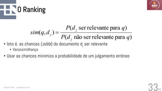 58
O Ranking
• Isto é, as chances (odds) do documento dj ser relevante
• Verossimilhança
• Usar as chances minimiza a probabilidade de um julgamento errôneo
Geraldo Xexéo - xexeo@cos.ufrj.br
33
)
para
relevante
ser
não
(
)
para
relevante
ser
(
)
,
(
q
d
P
q
d
P
d
q
sim
j
j
j =
 