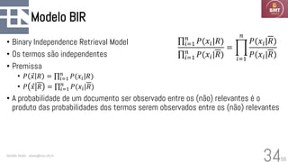 58
Modelo BIR
• Binary Independence Retrieval Model
• Os termos são independentes
• Premissa
• 𝑃 Ԧ
𝑥 𝑅 = ς𝑖=1
𝑛
𝑃(𝑥𝑖|𝑅)
• 𝑃 Ԧ
𝑥 𝑅 = ς𝑖=1
𝑛
𝑃(𝑥𝑖|𝑅)
• A probabilidade de um documento ser observado entre os (não) relevantes é o
produto das probabilidades dos termos serem observados entre os (não) relevantes
Geraldo Xexéo - xexeo@cos.ufrj.br
34
ς𝑖=1
𝑛
𝑃(𝑥𝑖|𝑅)
ς𝑖=1
𝑛
𝑃(𝑥𝑖|𝑅)
= ෑ
𝑖=1
𝑛
𝑃(𝑥𝑖|𝑅)
𝑃(𝑥𝑖|𝑅)
 