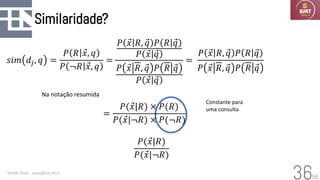 58
Similaridade?
Geraldo Xexéo - xexeo@cos.ufrj.br
36
𝑠𝑖𝑚 𝑑𝑗, 𝑞 =
𝑃 𝑅 Ԧ
𝑥, 𝑞
𝑃 ¬𝑅 Ԧ
𝑥, 𝑞
=
𝑃 Ԧ
𝑥 𝑅, Ԧ
𝑞 𝑃 𝑅 Ԧ
𝑞
𝑃 Ԧ
𝑥 Ԧ
𝑞
𝑃 Ԧ
𝑥 𝑅, Ԧ
𝑞 𝑃 𝑅 Ԧ
𝑞
𝑃 Ԧ
𝑥 Ԧ
𝑞
=
𝑃 Ԧ
𝑥 𝑅, Ԧ
𝑞 𝑃 𝑅 Ԧ
𝑞
𝑃 Ԧ
𝑥 𝑅, Ԧ
𝑞 𝑃 𝑅 Ԧ
𝑞
Constante para
uma consulta
=
𝑃( Ԧ
𝑥|𝑅) × 𝑃(𝑅)
𝑃( Ԧ
𝑥|¬𝑅) × 𝑃(¬𝑅)
Na notação resumida
𝑃( Ԧ
𝑥|𝑅)
𝑃( Ԧ
𝑥|¬𝑅)
 