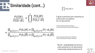 58
Similaridade (cont...)
Geraldo Xexéo - xexeo@cos.ufrj.br
37
≈
ς𝑔𝑖( Ԧ
𝑥𝑗)=1 𝑃(𝑘𝑖|𝑅) × ς𝑔𝑖( Ԧ
𝑥𝑗)=0 𝑃(¬𝑘𝑖|𝑅)
ς𝑔𝑖( Ԧ
𝑥𝑗)=1 𝑃(𝑘𝑖|𝑅) × ς𝑔𝑖( Ԧ
𝑥𝑗)=0 𝑃(¬𝑘𝑖|𝑅)
P(ki|R) – probabilidade do termo ki
estar presente em um documento
selecionado aleatoriamente em R
≈ ෑ
𝑖=1
𝑡
𝑃(𝑘𝑖|𝑅)
𝑃(𝑘𝑖|¬𝑅)
É igual na premissa que a presença ou
ausência de uma palavra
Em um documento
Termos presentes indicam relevância
Termos não presentes indicam não relevância
Termos presentes indicam não relevância
Termos não presentes indicam relevância
𝑃( Ԧ
𝑥|𝑅)
𝑃( Ԧ
𝑥|¬𝑅)
ෑ 𝑃(𝑘𝑖 |𝑅) ×
 