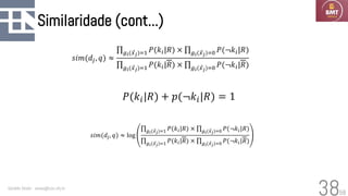 58
Similaridade (cont...)
Geraldo Xexéo - xexeo@cos.ufrj.br
38
𝑠𝑖𝑚(𝑑𝑗, 𝑞) ≈
ς𝑔𝑖( Ԧ
𝑥𝑗)=1 𝑃(𝑘𝑖|𝑅) × ς𝑔𝑖( Ԧ
𝑥𝑗)=0 𝑃(¬𝑘𝑖|𝑅)
ς𝑔𝑖( Ԧ
𝑥𝑗)=1 𝑃(𝑘𝑖|𝑅) × ς𝑔𝑖( Ԧ
𝑥𝑗)=0 𝑃(¬𝑘𝑖|𝑅)
𝑠𝑖𝑚(𝑑𝑗, 𝑞) ≈ log
ς𝑔𝑖( Ԧ
𝑥𝑗)=1 𝑃(𝑘𝑖|𝑅) × ς𝑔𝑖( Ԧ
𝑥𝑗)=0 𝑃(¬𝑘𝑖|𝑅)
ς𝑔𝑖( Ԧ
𝑥𝑗)=1 𝑃(𝑘𝑖|𝑅) × ς𝑔𝑖( Ԧ
𝑥𝑗)=0 𝑃(¬𝑘𝑖|𝑅)
𝑃(𝑘𝑖|𝑅) + 𝑝(¬𝑘𝑖|𝑅) = 1
 