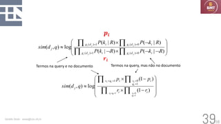 58
Geraldo Xexéo - xexeo@cos.ufrj.br
39



















=
=
=
=
)
|
(
)
|
(
)
|
(
)
|
(
log
)
,
(
0
)
(
1
)
(
0
)
(
1
)
(
R
k
P
R
k
P
R
k
P
R
k
P
q
d
sim
i
d
g
i
d
g
i
d
g
i
d
g
j
j
i
j
i
j
i
j
i
Termos na query e no documento Termos na query, mas não no documento










−

−






=
=
=
=
=
=
=
=
)
1
(
)
1
(
log
)
,
(
1
0
1
1
0
1
i
i
i
q
x
i
q
x
j
r
r
p
p
q
d
sim
i
q
i
x
i
q
i
x
i
i
i
i
𝒑𝒊
𝒓𝒊
 