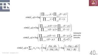 58
Geraldo Xexéo - xexeo@cos.ufrj.br
40










−

−






=
=
=
=
=
=
=
=
)
1
(
)
1
(
log
)
,
(
1
0
1
1
0
1
i
i
i
q
x
i
q
x
j
r
r
p
p
q
d
sim
i
q
i
x
i
q
i
x
i
i
i
i








−

−
−

−





=
=
=
=
=
=
)
1
(
)
1
(
)
1
(
)
1
(
log
)
,
(
1
1
1
1
i
i
i
i
q
i
i
q
x
j
r
p
r
p
r
p
q
d
sim
i
q
i
q
i
x
i
i
i
















−
+








−


 =
)
|
(
)
|
(
1
log
)
|
(
1
)
|
(
log
)
,
( 1
R
k
P
R
k
P
R
k
P
R
k
P
w
w
q
d
sim
i
i
i
i
t
i ij
iq
j








−
−

−
−





=
=
=
=
=
=
)
1
(
)
1
(
)
1
(
)
1
(
log
)
,
(
1
1
1
1
i
i
q
i
i
i
i
q
x
j
r
p
p
r
r
p
q
d
sim
i
q
i
i
q
i
x
i
i
Constante
para uma
consulta
 