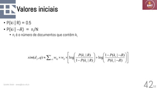 58
Valores iniciais
• P(ki | R) = 0.5
• P(ki | R) = ni/N
• ni é o número de documentos que contêm ki
Geraldo Xexéo - xexeo@cos.ufrj.br
42
















−
+








−


 =
)
|
(
)
|
(
1
log
)
|
(
1
)
|
(
log
)
,
( 1
R
k
P
R
k
P
R
k
P
R
k
P
w
w
q
d
sim
i
i
i
i
t
i ij
iq
j
 