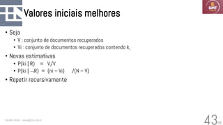 58
Valores iniciais melhores
• Seja
• V : conjunto de documentos recuperados
• Vi : conjunto de documentos recuperados contendo ki
• Novas estimativas
• P(ki | R) = Vi/V
• P(ki | R) = (ni – Vi) /(N – V)
• Repetir recursivamente
Geraldo Xexéo - xexeo@cos.ufrj.br
43
 