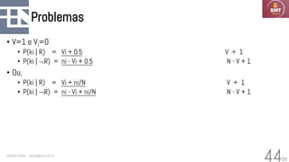 58
Problemas
• V=1 e Vi=0
• P(ki | R) = Vi + 0.5 V + 1
• P(ki | R) = ni - Vi + 0.5 N - V + 1
• Ou,
• P(ki | R) = Vi + ni/N V + 1
• P(ki | R) = ni - Vi + ni/N N - V + 1
Geraldo Xexéo - xexeo@cos.ufrj.br
44
 