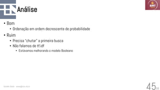 58
Análise
• Bom
• Ordenação em ordem decrescente de probabilidade
• Ruim
• Precisa “chutar” a primeira busca
• Não falamos de tf.idf
• Estávamos melhorando o modelo Booleano
Geraldo Xexéo - xexeo@cos.ufrj.br
45
 