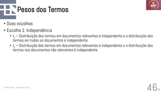 58
Pesos dos Termos
• Duas escolhas
• Escolha 1: Independência
• I1 – Distribuição dos termos em documentos relevantes é independente e a distribuição dos
termos em todos os documentos é independente
• I2 – Distribuição dos termos em documentos relevantes é independente e a distribuição dos
termos nos documentos não relevantes é independente
Geraldo Xexéo - xexeo@cos.ufrj.br
46
 