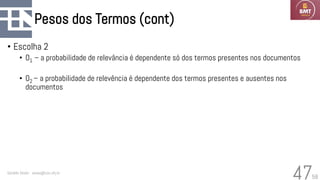 58
Pesos dos Termos (cont)
• Escolha 2
• O1 – a probabilidade de relevância é dependente só dos termos presentes nos documentos
• O2 – a probabilidade de relevência é dependente dos termos presentes e ausentes nos
documentos
Geraldo Xexéo - xexeo@cos.ufrj.br
47
 